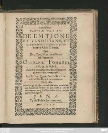 Conclusiones || DISPVTATIONIS XIX.|| DE EMTIONE || ET VENDITIONE, ET || quae ad eandem materiam perti-||nent ex ff. I. & C. titulis.|| Quas || ... sub Patronico || ORTOLPHI FOMANNI || I. V. D. & P. P. P.|| Ordinarij exercitij gratia publicè proponit || et pro viribus propugnabit || Adolarius Quetz Saxo Halensis.|| Ad Cal. Xbr. horis & loco consuetis.|| ... ||