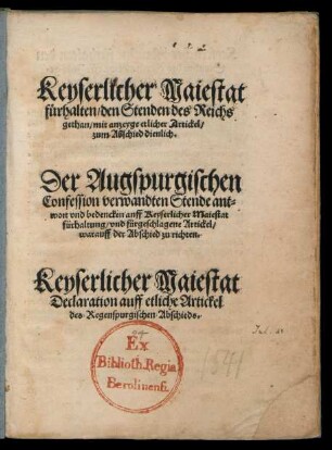 Keyserlicher Maiestat || fuerhalten/ den Stenden des Reichs || gethan/ mit anzeyge etlicher Artickel/|| zum Abschied dienlich.|| Der Augspurgischen || Confession verwandten Stende ant=||wort vnd bedencken auff Keyserlicher Maiestat || fürhaltung/ vnd fürgeschlagene Artickel/|| warauff der Abschied zu richten.|| Keyserlicher Maiestat Declaration auff etliche Artickel || des Regenspurgischen Abschieds.||