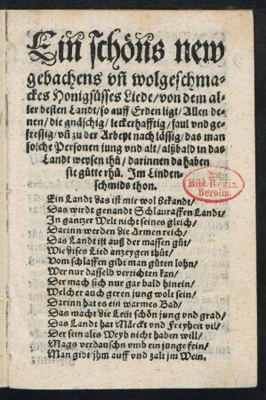 Ein schœns new || gebachens vñ wolgeschma=||ckes Honigsuesses Liede/ von dem al=||ler besten Landt/ so auff Erden ligt/ Allen de=||nen/ die gnæschig/ leckerhafftig/ faul vnd ge=||fressig/ vñ zu der Arbeyt nach læssig/ das man || solche Personen jung vnd alt/ alßbald in das || Landt weysen th°u ... || Jm Linden=||schmids thon.|| ... ||