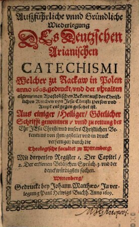 Außführliche unnd Gründliche Wiederlegung Des Deutzschen Arianischen Catechismi Welcher zu Rackaw in Polen anno 1608. gedruckt, und der uhralten algemeinen Apostolischen Bekentnuß der Christlichen Kirchen von Jesu Christi Person und Ampt entgegen gesetzet ist : Aus einiger, Heiliger, Göttlicher Schrifft genommen, unnd zu rettung der Ehr Jesu Christi, und unsers Christlichen Bekentnus von jhm, gestellet und in druck verfertiget durch die Theologische facultet zu Wittenberg
