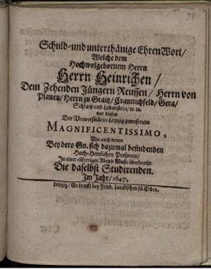 Schuld- und unterthänige EhrenWort/ Welche dem ... Herrn Heinrichen/ dem Zehenden Jüngern Reussen/ Herrn von Plauen ... vor diesen Der Universität Leipzig gewesenen Magnificentissimo, Wie auch denen Bey dero Sn. sich dazumal befindenden Hoch-Herrlichen Personen/ In einer eilfertigen Abend-Music überbracht Die daselbst Studirenden.