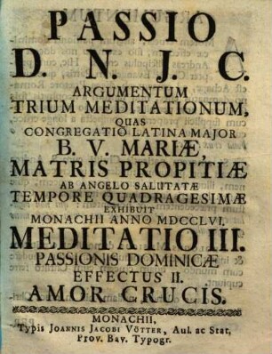Passio Domini Nostri Jesu Christi Passio D.N.J.C. : argumentum 3 meditationum, quas Congregatio Latina Maior B.V. Mariae ... exhibuit Monachii anno MDCCLVI, 3. Passionis dominicae effectus II. amor crucis. - 1756. - ca. 40 S.