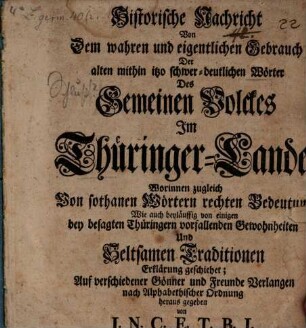 Historische Nachricht Von dem wahren und eigentlichen Gebrauch Der alten, mithin itzo schwer-deutlichen Wörter Des Gemeinen Volckes Im Thüringer-Lande : Worinnen zugleich Von sothanen Wörtern rechten Bedeutung Wie auch beyläuffig von eigenen bey befragten Thüringern vorfallenden Gewohnheiten Und Seltsamen Traditionen Erklärung geschiehet; Auf verschiedener Gönner und Freunde Verlangen nach Alphabetischer Ordnung
