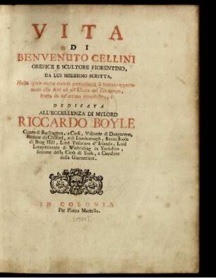 Vita Di Benvenuto Cellini Orefice E Scultore Fiorentino, Da Lui Medesimo Scritta, Nella quale molte curiose particolarità si toccano appartenenti alle Arti ed all' Istoria del suo tempo, tratta da un'ottimo manoscritto : e Dedicata all'Eccellenza Di Mylord Riccardo Boyle, Conte di Burlington ...
