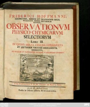 Fridericus Hoffmanni, Consiliarii, Medici Et professoris Regii, Societatis Regiæ Britannicæ Sodalis, Observationvm Physico-Chymicarvm Selectiorvm Libri III. : In Qvibvs Mvlta Cvriosa Experimenta Et Lectissimæ Virtvtis Medicamenta Exhibentvr, Ad Solidam Et Rationalem Chymiam Stabiliendam Præmissi
