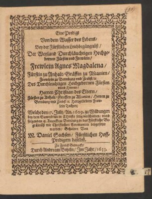 Eine Predigt Von dem Wasser des Lebens : Bey der Fürstlichen Leichbegängnüß/ Der ... Fürstin ... Frewlein Agnes Magdalena/ Fürstin zu Anhalt/ Gräffin zu Ascanien/ Frewlein zu Bernburg und Zerbst/ [et]c. Des ... Fürsten ... Herren Christian des Eltern/ Fürsten zu Anhalt/ Graffen zu Ascanien/ Herren zu Bernburg und Zerbst/ [et]c. ... Tochter/ Welche den 17. Julij/ An. 1629. zu Wildungen bey dem Sawerbrun ... verschieden/ unnd folgenden 18. Augusti zu Bernburg in das Fürstliche Begräbnüß ... beygesetzet worden/ Gehalten