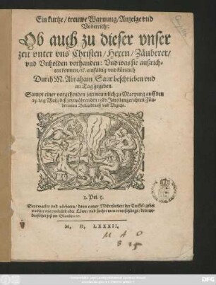 Ein kurtze/ treuwe Warnung/ Anzeige vnd || Vnderricht:|| Ob auch zu dieser vnser || zeit vnter vns Christen/ Hexen/ Zäuberer/|| vnd Vnholden vorhanden: Vnd was sie außrich=||ten können/ #[et]c. einfältig vnd kůrtzlich || Durch M.Abraham Saur beschrieben vnd || an Tag gegeben.|| Sampt einer vorgehenden jetzt neuwlich zu Marpurg auff den || 25. tag Maij/ deß jetztwährenden 1582. Jars hingerichten Zäu=||berinnen Bekandtnuß vnd Vrgicht.|| ... ||