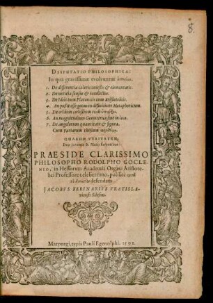 DISPUTATIO PHILOSOPHICA:|| In qua gravissimae evolvuntur aporíai.|| ... QUARUM VERITATEM,|| Deo juvante & Musis faventibus:|| PRAESIDE ... || PHILOSOPHO RODOLPHO GOCLE-||NIO, in Hessorum Academia Organi Aristote-||lici Professore celeberrimo, publicè ... || defendam || JACOBVS FERINARIVS VRATISLA-||viensis Silesius.||