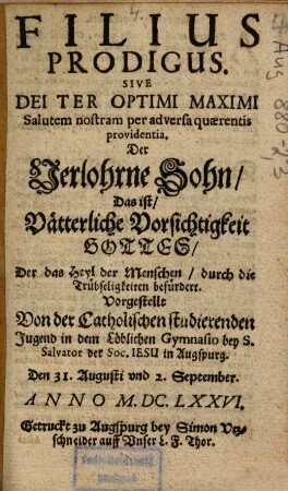 Filius prodigus. Sive Dei Ter Optimi Maximi Salutem nostram per adversa quaerentis providentia, Der Verlorne Sohn, Das ist, Vätterliche Vorsichtigkeit Gottes, Der das Hey der Menschen, durch die Trübseligkeiten befürdert : Vorgestellt von der Catholischen studierenden Jugend in dem löblichen Gymnasio Bey S. Salvator der Soc. Iesu in Augspurg. Den 31. Augusti vnd 2. September. Anno M. DC. LXXVI