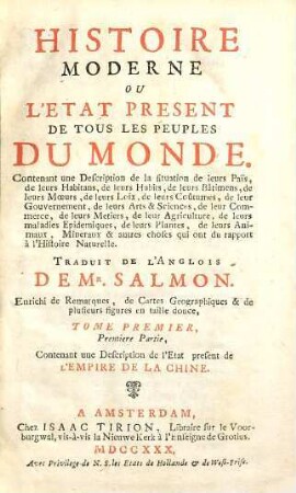 Histoire Moderne Ou L'Etat Present De Tous Les Peuples Du Monde : Contenant une Description de la situation de leur Païs, de leurs Habitans, de leurs Habits, de leurs Bâtimens, de leurs Moeurs, de leurs Loix, de leurs Coûtumes, de leur Gouvernement, de leurs Arts & Sciences, de leur Commerce, de leurs Metiers, de leur Agriculture, de leurs maladies Epidemiques, de leurs Plantes, de leurs Animaux, Mineraux & autres choses qui ont du rapport à l'histoire Naturelle ; Enrichi de Remarques, de Cartes Geographiques & de plusieurs figures en taille douce, 1. Contenant une Description de l'Etat present de L'Empire De La Chine