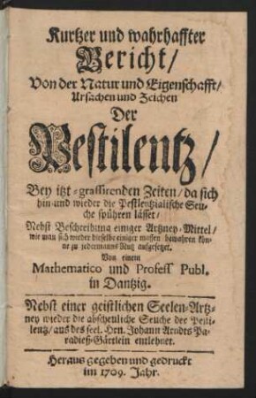 Kurtzer und wahrhaffter Bericht, Von der Natur und Eigenschafft, Ursachen und Zeichen Der Pestilentz, Bey itzt-grassirenden Zeiten, da sich hin-und wieder die Pestlentzialische Seuche spühren lässet : Nebst Beschreibung einiger Artzney-Mittel, wie man sich wieder dieselbe einiger massen bewahren könne zu jedermanns Nutz aufgesetzet. Von einem Mathematico und Profess Publ. in Dantzig ; Nebst einer geistlichen Seelen-Artzney wieder die abscheuliche Seuche der Pestilentz, aus des seel. Hrn Johann Arndts Paradieß-Gärtlein entlehnet