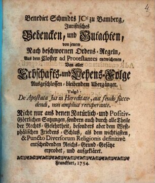 Benedict Schmidts JCti zu Bamberg, Juristisches Bedencken, und Gutachten, von jenem, Nach beschwornen Ordens-Regeln, Aus dem Closter ad Protestantes entwichenen, Von aller Erbschafts- und Lehens-Folge Ausgeschlossen-bleibenden Übergänger : Vulgò: De Apostata Jus in Hereditate, aut feudo fuccedendi, non amplius recuperante; Nicht nur ans denen Natürlich- und Positiv-Göttlichen Satzungen, sondern auch durch alle Theile der Rechts-Gelehrtheit, besonders aber dem Westphälischen Friedens-Schluß, als dem wichtigsten, & Puncto Diversorum Religionis definitivè entscheidenden Reichs-Grund-Gesätze erprobet, und aufgekläret