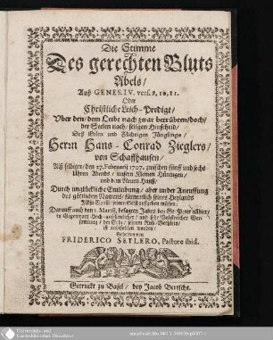 Die Stimme Des gerechten Bluts Abels, Auß Genes. IV. vers 9,10,11 Oder Christliche Leich-predigt, Uber den, dem Leibe nach zwar betrübteb, doch, der Seelen nach, seligen Hinscheid, Deß Edlen und Züchtigen Jünglings, Herrn Hans-Conrad Zieglers, von Schaffhausen : Alß selbiger den 27. Februarii 1707 ... Durch unglückliche Entleibung ... seinen Geist aufffgeben müssen ...