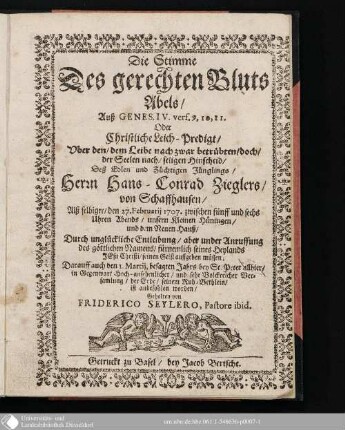 Die Stimme Des gerechten Bluts Abels, Auß Genes. IV. vers 9,10,11 Oder Christliche Leich-predigt, Uber den, dem Leibe nach zwar betrübteb, doch, der Seelen nach, seligen Hinscheid, Deß Edlen und Züchtigen Jünglings, Herrn Hans-Conrad Zieglers, von Schaffhausen : Alß selbiger den 27. Februarii 1707 ... Durch unglückliche Entleibung ... seinen Geist aufffgeben müssen ...