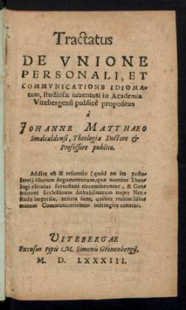 Tractatus || DE VNIONE || PERSONALI, ET || COMMVNICATIONE IDIOIMA=||tum, studiosae iuuentuti in Academia || Vitebergensi publicè propositus || à || JOHANNE MATTHAEO || Smalcaldensi, Theologiae Doctore et || Professore publico.|| Addita est & refutatio illorum Argumentorum, quae nomine Theo=||logi alicuius Seruestani circumferuntur, & Con=||fessioni Ecclesiarum Anhaldinarum nuper Neu=||stadij impressae, inserta sunt ... ||