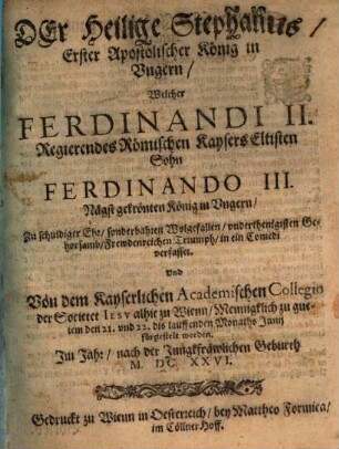 Der Heilige Stephanus, Erster Apostolischer König in Vngern : Welcher Ferdinandi II. Regierendes Römischen Kaysers Eltisten Sohn Ferdinando III. Nägst gekrönten König in Vngern ... verfasset. Vnd Von dem Kayserlichen Academischen Collegio der Societet Iesv alhie zu Wienn, Mennigklich zu guetem den 21. vnd 22. dis lauffenden Monaths Junij fürgestelt worden. Im Jahr, nach der Jungfräulichen Geburth M.DC.XXVI.