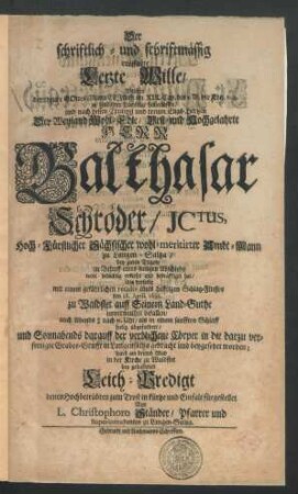 Der schriftlich- und schriftmässig eröffnete Letzte Wille/ Welchen der theure Gottes-Mann Elias im XIX. Cap. des 1. B. der Kön. v. 4. zu heylsamer Nachfolge hinterlassen/ und nach dessen Exempel und treuen Elias-Hertzen Der ... Herr Balthasar Schröder/ ICtus, Hoch-Fürstlicher Sächsischer wohl-meritirter Ambt-Mann zu Langen-Saltza/ bey guten Tagen/ zu Behuff eines seeligen Abschieds wohl-bedächtig erkieset und bekräfftiget hat : Als derselbe mit einem gefährlichen recidiv eines hefftigen Schlag-Flusses den 28. April. 1692. zu Waldstet ... unvermuthet befallen/ auch Abends ... seelig abgefordert/ und Sonnabends darauff der verblichene Cörper ... beygesetzet worden; ward am dritten May in der Kirche zu Waldstet bey gehaltener Leich-Predigt ... fürgestellet