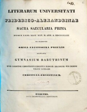 Literarum Universitati Friderico-Alexandrinae sacra saecularia prima diebus XXIII. XXIV. XXV. m. Aug. a. MDCCCXLIII pie celebranda omnia faustissima precans gratulatur Gymnasium Baruthinum ...