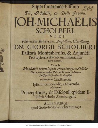 Super funere acerbissimo Pii, Modesti, & Docti Iuvenis, Joh. Michaelis Scholberi, ... Georgii Scholberi, Pastoris Monstabiensis, & Adiuncti Prot-Ephoriae Altenb. meritissimi, Filii natu minoris, Cum Is Monstabii, primo lapide Altenburgo, 30. Octobr. Hor. 5. mat. in aedibus Paternis Iuvante Salvatore suo Jesu Christo, placide, deceßisset oympatheian Christianam : Ipso funerationis die, 1. Novembr. testabantur Praeceptores, & Discipuli quidam Illustris Scholae Altenburgens.