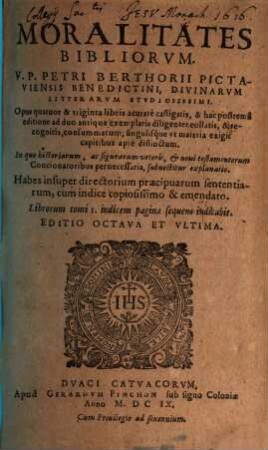 Moralitates Bibliorvm V. P. Petri Berthorii Pictaviensis Benedictini, Divinarvm Litterarvm Stvdiosissimi : opus quatuor & triginta libris acurate castigatis & hac postrema editione ... collatis & recognitis ... ; in quo historiarum ac figurarum Veteris & Novis Testamentum ... explanatio, 1