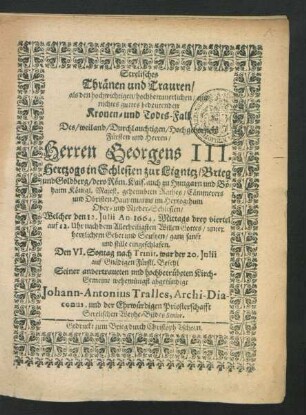 Strelisches Thränen und Trauren : als den hochwichtigen/ hochbetrauerlichen/ und nichtes guttes bedeutenden Kronen- und Todes-Fall Des ... Herren Georgens III. Hertzogs in Schlesien zur Lignitz/ Brieg und Goldberg ... Welcher den 12. Iulii An. 1664. ... eingeschlafen. Den VI. Sontag nach Trinit. war der 20. Iulii ... Seiner ... Kirch-Gemeine wehemütigst abgekündigt Johann-Antonius Tralles, Archi-Diaconus, und der Ehrwürdigen Priesterschafft Strelischen Weyhe-Bildes Senior