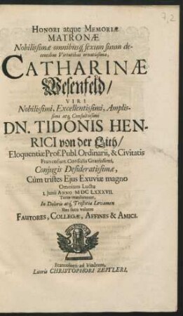 Honori atque Memoriae Matronae ... Catharinae Wesenfeld/ Viri ... Dn. Tidonis Henrici von der Lith ... Coniugis Desideratissimae : Cum tristes Eius Exuviae magno Omnium Luctu 1. Junii Anno MDCLXXXVII. Terrae mandarentur, In Doloris atq[ue] Tristitiae Levamen Haec sacra voluere Fautores, Collegae, Affines & Amici