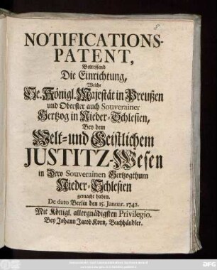 Notifications-Patent, Betreffend Die Einrichtung, welche Se. Königl. Majest. in Preußen und Oberster auch Souverainer Hertzog in Nieder-Schlesien, Bey dem Welt- und Geistlichem Justitz-Wesen in Dero Souverainen Hertzogthum Nieder-Schlesien gemacht haben : De Dato Berlin den 15. Januar 1742.