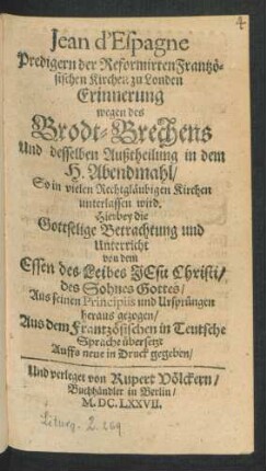 Jean d'Espagne Predigern der Reformirten Frantzösischen Kirchen zu Londen Erinnerung wegen des Brodt-Brechens Und desselben Außtheilung in dem H. Abendmahl/ So in vielen Rechtgläubigen Kirchen unterlassen wird : Hierbey die Gottselige Betrachtung und Unterricht von dem Essen des Leibes Jesu Christi ... heraus gezogen ; Aus dem Frantzösischen in Teutsche Sprache übersetzt
