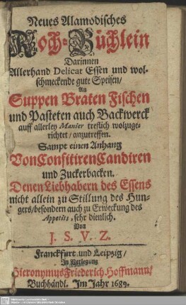 Neues Alamodisches Koch-Büchlein : Darinnen Allerhand Delicat Essen und wolschmeckende gute Speisen, An Suppen Braten Fischen und Pasteten auch Backwerck auff allerley Manier treflich wolzugerichtet, anzutreffen; Sampt einen Anhang Von Confitiren Candiren und Zuckerbacken; Denen Liebhabern des Essens nicht allein zu Stillung des Hungers, besondern auch zu erweckung des Appetits, sehr dienlich
