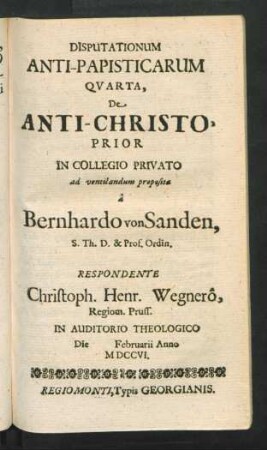 Disputationum Anti-Papisticarum Quarta, De Anti-Christo, Prior In Collegio Privato ad ventilandum proposita â Bernhardo von Sanden, S. Th. D. & Prof. Ordin. Respondente Christoph. Henr. Wegnerô, Regiom. Pruss. In Auditorio Theologico Die [] Februarii Anno MDCCVI