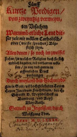 Fünff Kurtze Predigen, von zweyntzig vermeynten Vrsachen: Warumb etliche Leut dieser Zeit nit wöllen Catholisch, oder (wie sie sprechen) Bäpstisch seyn ...