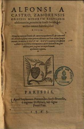 Alfonsi A Castro, Zamorensis Ordinis Minorvm Regvlaris obseruantiæ, prouinciæ sancti Iacobi, aduersus omnes hæreses : libri XIIII. ; Opus hoc nunc postremò ab autore recognitum est, & tam multis ab eo locis supra omnes priores editiones auctum atque locupletatum, vt merito Novvm Opus censeri possit ..., 1
