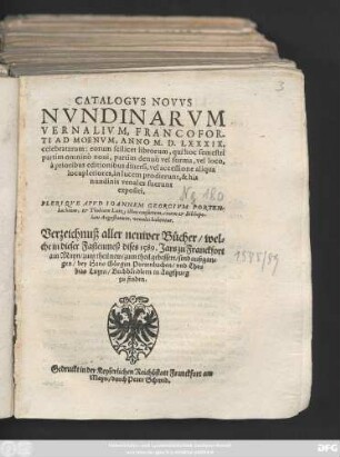 CATALOGVS NOVVS || NVNDINARVM || VERNALIVM, FRANCOFOR-||TI AD MOENVM, ANNO M.D.LXXXIX.|| celebratarum ... || PLERIQVE APVD IOANNEM GEORGIVM PORTEN-||bachium, et Thobiam Lutz, illius consortem, ciuem et Bibliopo-||lam Augustanum, venales habentur.|| Verzeichnuß aller neuwer Bücher/ wel=||che in dieser Fastenmeß dises 1589. Jars zu Franckfort || am Mayn/ zum theil new/ zum theil gebessert/ sind außgan=||gen/ bey Hans Görgen Portenbachen/ vnd Tho=||bias Lutzen/ Buchhändlern in Augspurg || zu finden.||