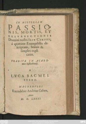 IN HISTORIAM || PASSIO=||NIS, MORTIS, ET || RESVRRECTIONIS || Domini nostri IESV CHRISTI,|| à quatuor Euangelistis de-||scriptam, breuis & || simplex expli-||catio.|| TRADITA IN ACADE-||mia Rostochiensi.|| A || LVCA BACMEI-||STERO.||