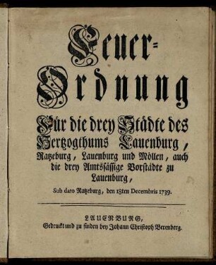 Feuer-Ordnung Für die drey Städte des Hertzogthums Lauenburg, Ratzeburg, Lauenburg und Möllen, auch die drey Amtssässige Vorstädte zu Lauenburg : Sub dato Ratzeburg, den 18ten Decembris 1739.