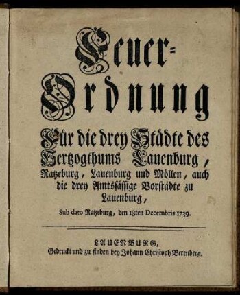 Feuer-Ordnung Für die drey Städte des Hertzogthums Lauenburg, Ratzeburg, Lauenburg und Möllen, auch die drey Amtssässige Vorstädte zu Lauenburg : Sub dato Ratzeburg, den 18ten Decembris 1739.