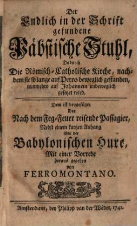 Der Endlich in der Schrift gefundene Päbstische Stuhl, Dadurch die Römisch-Catholische Kirche, nachdem sie so lange auf Petro beweglich gestanden, nunmehro auf Johannem unbeweglich gesetzet wird : Dem ist beygefüget Der Nach dem Feg-Feuer reisende Passagier, Nebst einem kurtzen Anhang Von der Babylonischen Hure