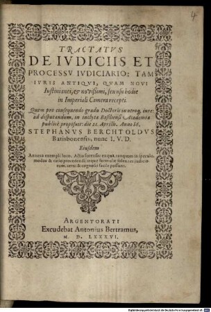 Tractatvs De Ivdiciis Et Processv Ivdiciario : Tam Ivris Antiqvi, Qvam Novi Iustinianei, et novißimi, seu usu hodie in Imperiali Camera recepti. Quem pro consequendo gradu Doctoris in utroq[ue] iure: ad disputandum, in inclyta Basiliensi Academia publice proposuit: die 21. Aprilis. Anno 86. Stephanvs Berchtoldvs Ratisbonensis, nunc I.V.D. Eiusdem Annexa exempli loco, Actio forensis: ex qua, ... modus & ratio procedendi: ... cognosci facile possunt