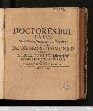 Doctores. Bullatos Magnifico. Superiorum. Permissu Praeside Dn. Joh. Georgio. Simone. D Exhibet Ecbert. Felix. Meyerhoff Sternberga. Westphalus Autor Ienae. Die. III. Decembr. A.O.S. M.DC.LXX.