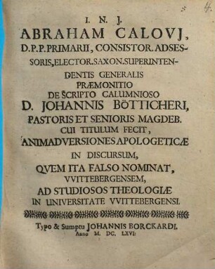 Abraham Calovi[i], D.P.P. Primarii, Consistor. Adsessoris, Elector. Saxon. Superintendentis Generalis Praemonitio De Scripto Calumnioso D. Johannis Bötticheri, Pastoris Et Senioris Magdeb. Cui Titulum Fecit, Animadversiones Apologeticae In Discursum, Quem Ita Falso Nominat, Wittebergensem : Ad Studiosos Theologiae In Universitate Wittebergensi