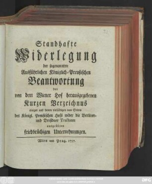 Standhafte Widerlegung der sogenannten Ausführlichen Königlich-Preußischen Beantwortung der von dem Wiener Hof herausgegebenen Kurzen Verzeichnus einiger aus denen vielfältigen von Seiten des Königl. Preußischen Hofs wider die Berliner- und Dreßdner Tractaten ausgeübten friedbrüchigen Unternehmungen.