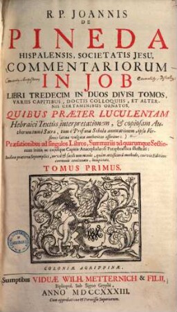 R. P. Joannis de Pineda Hispalensis, Societatis Jesu, Commentariorum in Job libri tredecim in duos divisi tomos : variis capitibus, doctis colloquiis, et alternis certaminibus ornatos, quibus praeter luculentam Hebraici textus interpretationem, et copiosam authorum tum e sacra, tum e profana schola annotationem, ipsa versionis Latinae vulgatae authoritas asseritur: Praefationibus ad singulos Libros, Summariis ad quarumque Sectionum initia ac cuiusque Capitis Anacephalaeosi Paraphrastica illustrati ... Tomus ..., 1