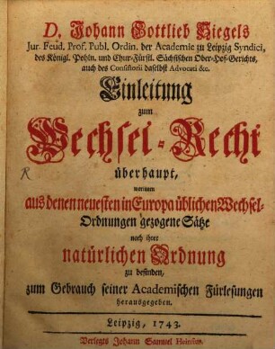 D. Johann Gottlieb Siegels Jur. Feud. Prof. Publ. Ordin. der Academie zu Leipzig Syndici, des Königl. Pohln. und Chur-Fürstl. Sächsischen Ober-Hof-Gerichts, auch des Consistorii daselbst Advocati &c. Einleitung zum Wechsel-Recht überhaupt : worinnen aus denen neuesten in Europa üblichen Wechsel-Ordnungen gezogene Sätze nach ihrer natürlichen Ordnung zu befinden, zum Gebrauch seiner Academischen Fürlesungen herausgegeben