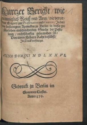 Kurtzer Bericht/ wie || menniglich Reich vnd Arm/ die veror=||dent Ertzney zur Praeseruation/ Jn bei=||den bestettigten Apotecken zu Berlin/ in dieser ge=||fehrlichen einschleichenden Seuche der Pesti=||lentz rechtschaffen gebrauchen sol/|| Von einem Erbarn Raht doselbst/|| Jn Druck verfertiget.||