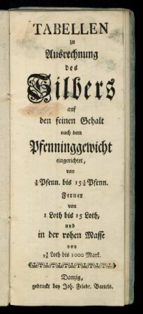 Tabellen zu Ausrechnung des Silbers auf den feinen Gehalt nach dem Pfenninggewicht eingerichtet, von 1/2 Pfenn. bis 15 1/2 Pfenn. Ferner von 1 Loth bis 15 Loth, und in der rohen Masse von 1/16 Loth bis 1000 Mark