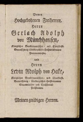 Denen Hochgebohrnen Freiherren, Herrn Gerlach Adolph von Münchhausen, Königlichen Grosbritannischen- und Churfürstl. Braunschweig-Lüneburgischen Hochverordnetem Premierminister, und Herrn Levin Adolph von Hake, Königlichen Grosbritannischen- und Churfürstl. Braunschweig-Lüneburgischen Hochbetrautem Staatsminister und Consistorials Präsidenten, [...]