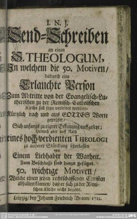 Send-Schreiben an einen S. Theologum, In welchem die 50. Motiven, dadurch eine Erlauchte Person Zum Abtritte von der Evangelisch-Lutherischen Religion zu der Römisch-Catholischen Kirche soll seyn verleitet worden : Kürtzlich nach und aus Gottes Worte geprüfet, Sich anfangs zu eigner Erbauung auffgesetzt ... von Einem Liebhaber der Warheit; Zum Beschlusse sind hinzu gefüget 50. wichtige Motiven, Welche einen jeden rechtschaffenen Christen abhalten können, daß er sich zu der Römischen Kirche nicht begebe