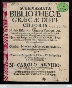Schediasmata Bibliothecæ Græcæ Difficilioris Seu Notitiæ Historico-Literariæ Veterum Autorum Græcorum, qvorum scripta vel mutila, vel dubia, vel spuria, vel genuina, sed pauca & rara, ad nos pervenerunt, Qvatuor Scriptores Græcos rariores, Phalaridem, Antoninum Imp., Agapetum, & Basilium Imp., repræsentantia : In Gratiam Scholarum, Scholarumqve Moderatorum & aliarorum [...] composita, & Censente Amplissimâ FCtate Philosophicâ in Almâ Rostochianâ, Luci publicæ exposita à M. Carolo Arndio, Josuae Arndii Filio, Gustrov: Mecklenb. Rostochii Anno M. DCCII