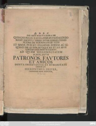 Die XXVI Martii Hora VIII Qvinqve Selectae Classis In Paedagogio Regio Discipvli Verba Inter Commilitones Vltima De Technomanias Vitio Et Simvl Pvblici Examinis Eodem Ac Seqventi Die Ad Horam Vsqve XII Et A II Ad VI Continvandi Initivm Facient : Ad Qvam Sollemnitatem Scholarvm Patronos, Favtores Et Amicos Debita Observantia Et Hvmanitate Invitat Hieronymvs Freyer, Paedagogii Regii Inspector ; [P. P. in Pædagogio Regio Glauchensi ad Halam Magdeburgicam VII Cal. April. A. O. R. MDCCXIIII.]