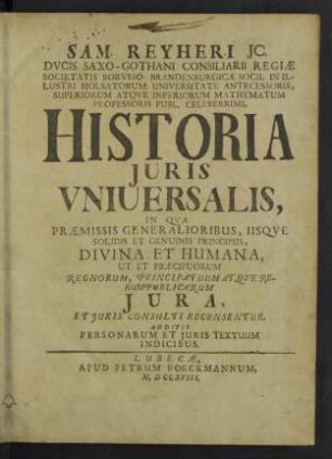 Sam. Reyheri ... Historia Juris Vniuersalis : In Qua Praemissis Generalioribus, Iisque Solidis Et Genuinis Principiis, Divina Et Humana, Ut Et Praecipuorum Regnorum, Principatuum Atque Rerumpublicarum Iura, Et Iuris Consulti Recensentur, Additis Personarum Et Iuris Textuum Indicibus